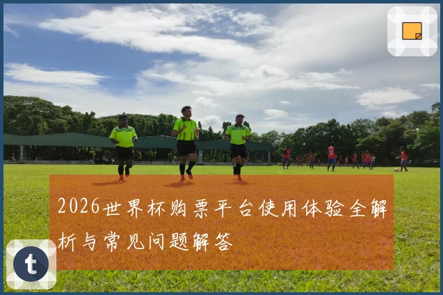 2026世界杯购票平台使用体验全解析与常见问题解答